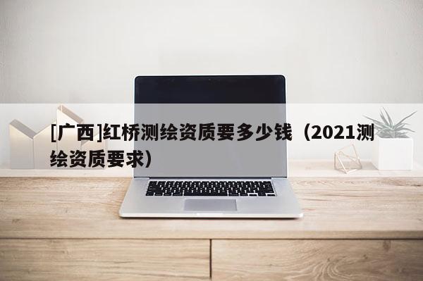 [廣西]紅橋測繪資質要多少錢（2021測繪資質要求）