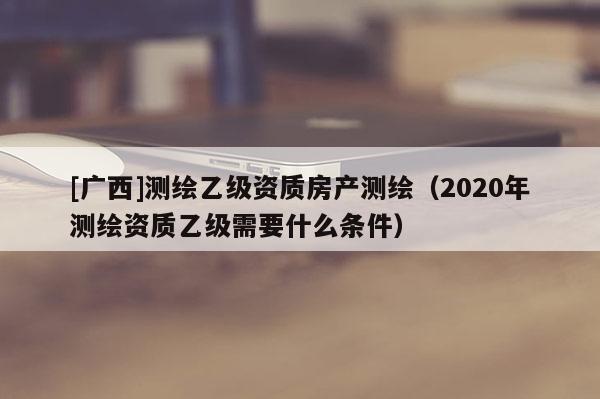 [廣西]測繪乙級資質(zhì)房產(chǎn)測繪（2020年測繪資質(zhì)乙級需要什么條件）