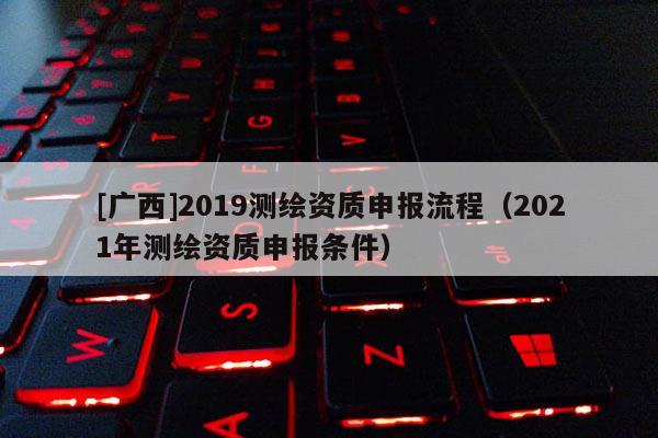 [廣西]2019測(cè)繪資質(zhì)申報(bào)流程（2021年測(cè)繪資質(zhì)申報(bào)條件）