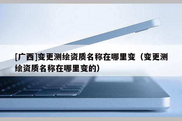[廣西]變更測繪資質名稱在哪里變（變更測繪資質名稱在哪里變的）
