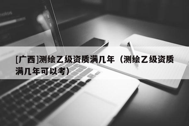 [廣西]測繪乙級資質滿幾年（測繪乙級資質滿幾年可以考）
