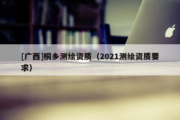 [廣西]桐鄉測繪資質（2021測繪資質要求）