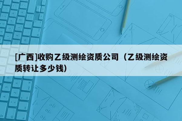 [廣西]收購乙級測繪資質公司（乙級測繪資質轉讓多少錢）