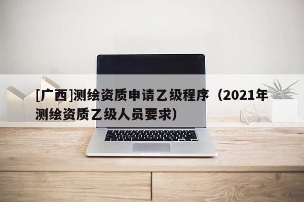 [廣西]測繪資質申請乙級程序（2021年測繪資質乙級人員要求）
