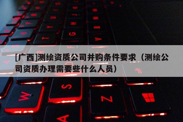 [廣西]測繪資質(zhì)公司并購條件要求（測繪公司資質(zhì)辦理需要些什么人員）