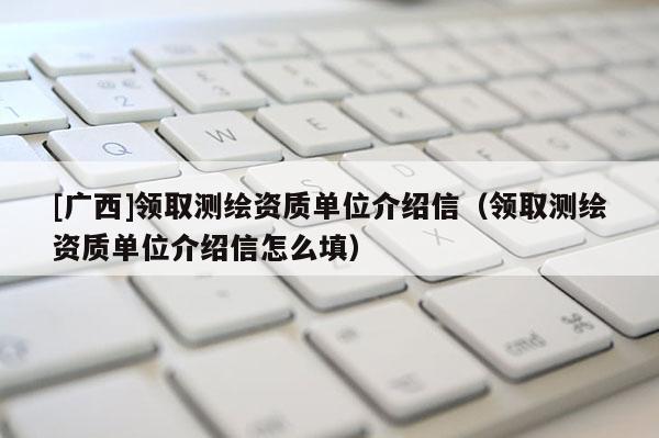 [廣西]領取測繪資質單位介紹信（領取測繪資質單位介紹信怎么填）