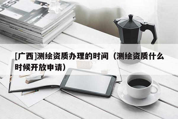 [廣西]測繪資質辦理的時間（測繪資質什么時候開放申請）