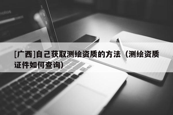 [廣西]自己獲取測(cè)繪資質(zhì)的方法（測(cè)繪資質(zhì)證件如何查詢）