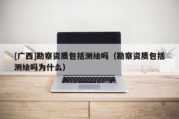 [廣西]勘察資質(zhì)包括測繪嗎（勘察資質(zhì)包括測繪嗎為什么）