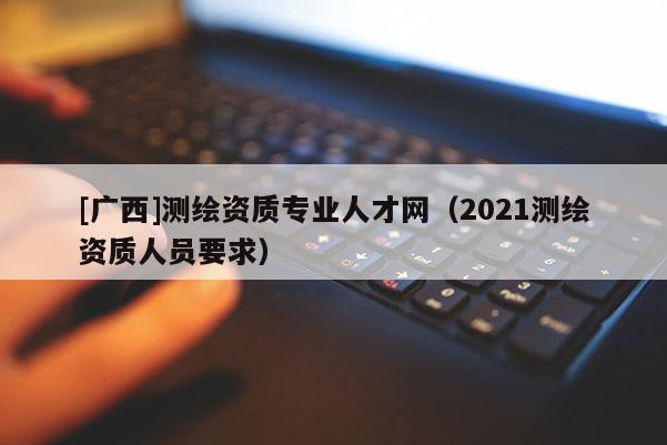[廣西]測繪資質(zhì)專業(yè)人才網(wǎng)（2021測繪資質(zhì)人員要求）