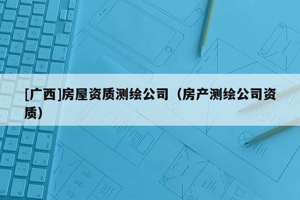 [廣西]房屋資質(zhì)測繪公司（房產(chǎn)測繪公司資質(zhì)）