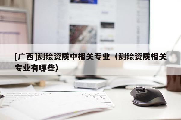 [廣西]測繪資質中相關專業（測繪資質相關專業有哪些）