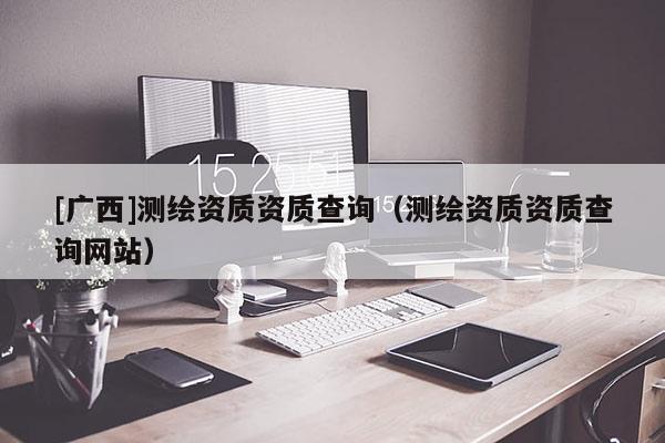 [廣西]測繪資質資質查詢（測繪資質資質查詢網站）