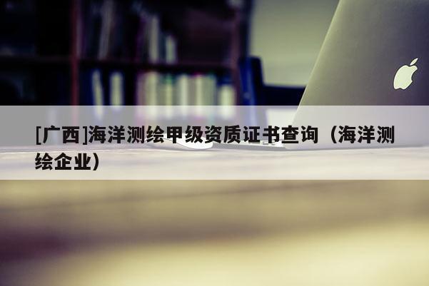 [廣西]海洋測繪甲級資質證書查詢（海洋測繪企業）