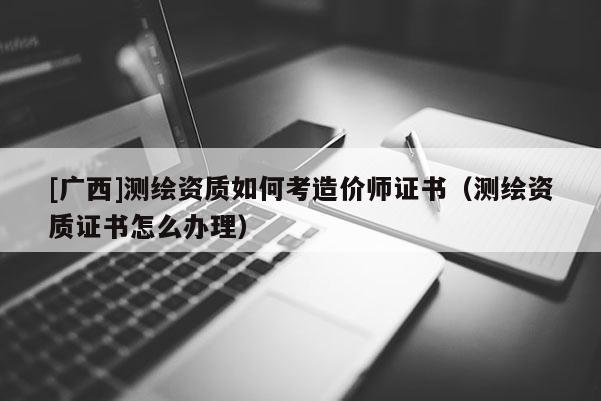 [廣西]測繪資質如何考造價師證書（測繪資質證書怎么辦理）