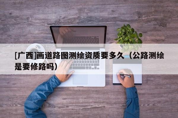 [廣西]畫道路圖測繪資質要多久（公路測繪是要修路嗎）