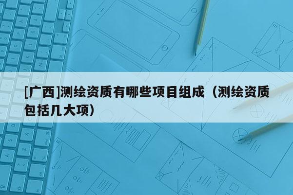 [廣西]測繪資質有哪些項目組成（測繪資質包括幾大項）
