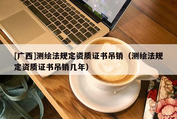 [廣西]測繪法規定資質證書吊銷（測繪法規定資質證書吊銷幾年）
