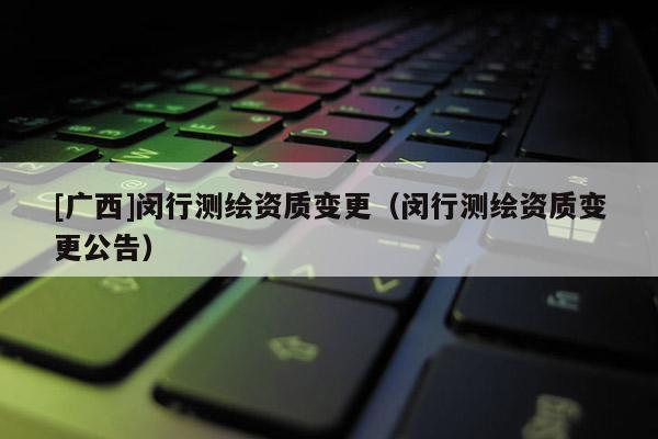 [廣西]閔行測(cè)繪資質(zhì)變更（閔行測(cè)繪資質(zhì)變更公告）
