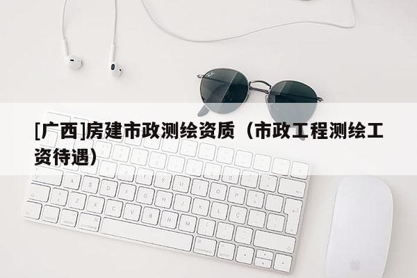 [廣西]房建市政測繪資質（市政工程測繪工資待遇）