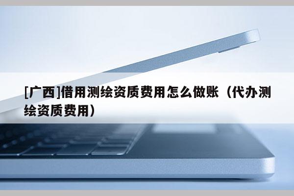 [廣西]借用測繪資質費用怎么做賬（代辦測繪資質費用）
