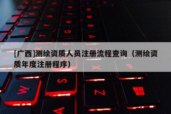 [廣西]測繪資質人員注冊流程查詢（測繪資質年度注冊程序）