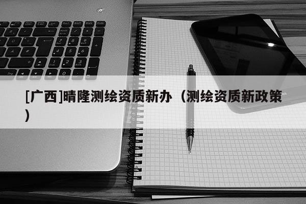[廣西]晴隆測(cè)繪資質(zhì)新辦（測(cè)繪資質(zhì)新政策）