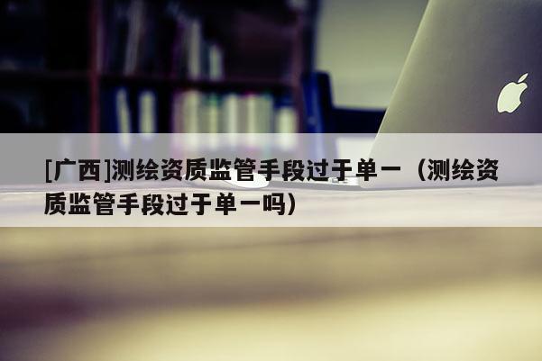 [廣西]測繪資質監管手段過于單一（測繪資質監管手段過于單一嗎）
