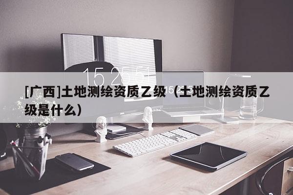 [廣西]土地測繪資質乙級（土地測繪資質乙級是什么）