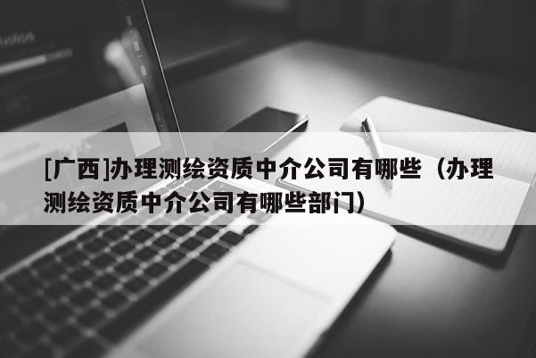 [廣西]辦理測繪資質中介公司有哪些（辦理測繪資質中介公司有哪些部門）
