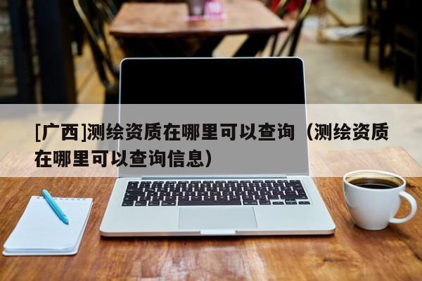 [廣西]測繪資質(zhì)在哪里可以查詢（測繪資質(zhì)在哪里可以查詢信息）