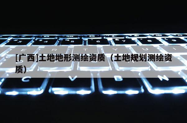 [廣西]土地地形測繪資質(zhì)（土地規(guī)劃測繪資質(zhì)）