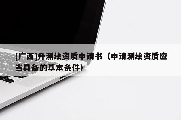 [廣西]升測繪資質申請書（申請測繪資質應當具備的基本條件）