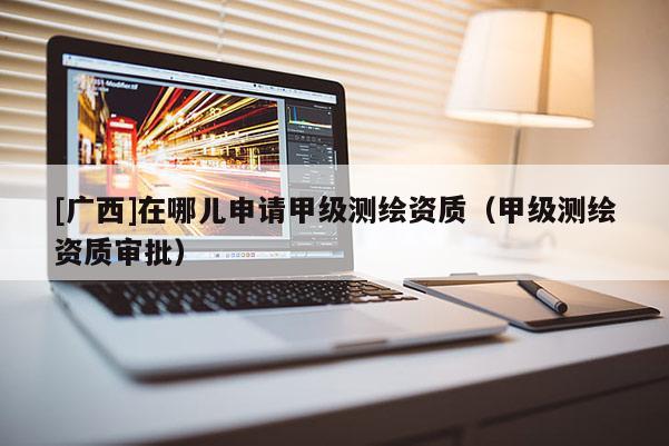 [廣西]在哪兒申請甲級測繪資質（甲級測繪資質審批）