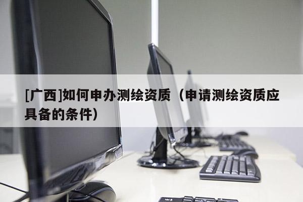 [廣西]如何申辦測繪資質（申請測繪資質應具備的條件）