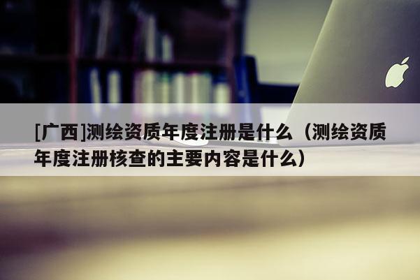 [廣西]測繪資質年度注冊是什么（測繪資質年度注冊核查的主要內容是什么）