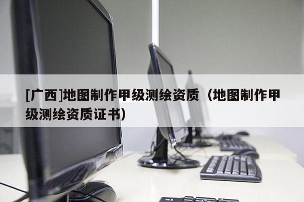 [廣西]地圖制作甲級測繪資質（地圖制作甲級測繪資質證書）