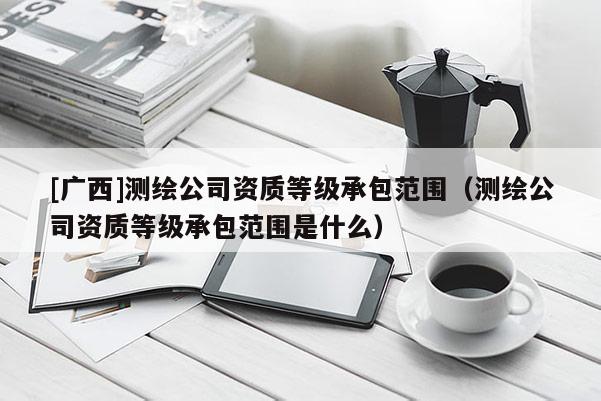 [廣西]測繪公司資質等級承包范圍（測繪公司資質等級承包范圍是什么）
