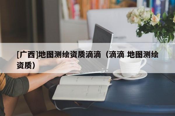 [廣西]地圖測繪資質滴滴（滴滴 地圖測繪資質）