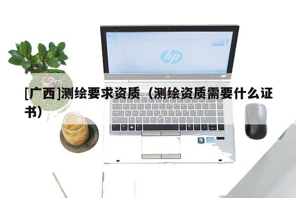 [廣西]測繪要求資質（測繪資質需要什么證書）