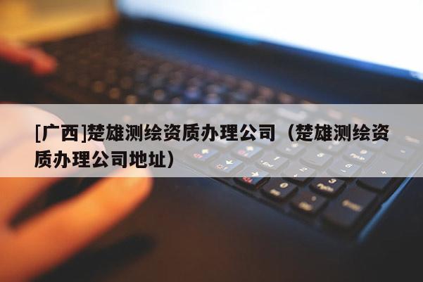 [廣西]楚雄測繪資質辦理公司（楚雄測繪資質辦理公司地址）