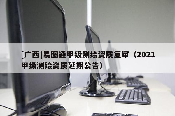 [廣西]易圖通甲級測繪資質(zhì)復(fù)審（2021甲級測繪資質(zhì)延期公告）