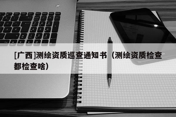 [廣西]測繪資質(zhì)巡查通知書（測繪資質(zhì)檢查都檢查啥）