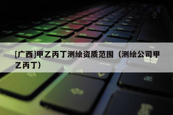 [廣西]甲乙丙丁測繪資質(zhì)范圍（測繪公司甲乙丙丁）