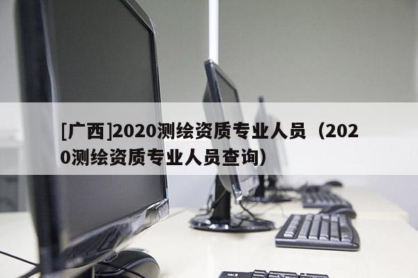 [廣西]2020測繪資質專業人員（2020測繪資質專業人員查詢）