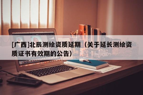 [廣西]北辰測繪資質(zhì)延期（關(guān)于延長測繪資質(zhì)證書有效期的公告）