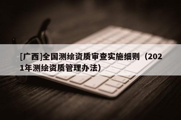 [廣西]全國測繪資質(zhì)審查實(shí)施細(xì)則（2021年測繪資質(zhì)管理辦法）