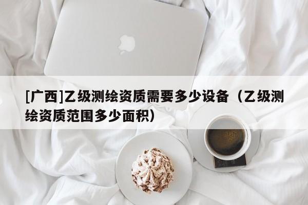 [廣西]乙級(jí)測(cè)繪資質(zhì)需要多少設(shè)備（乙級(jí)測(cè)繪資質(zhì)范圍多少面積）