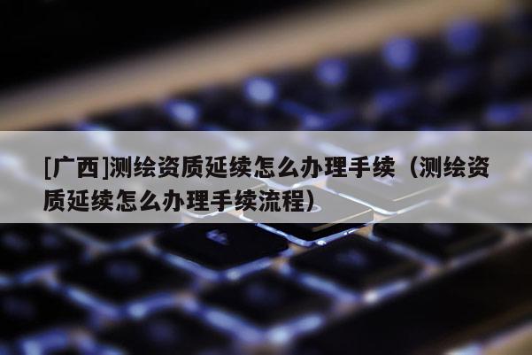 [廣西]測繪資質延續怎么辦理手續（測繪資質延續怎么辦理手續流程）