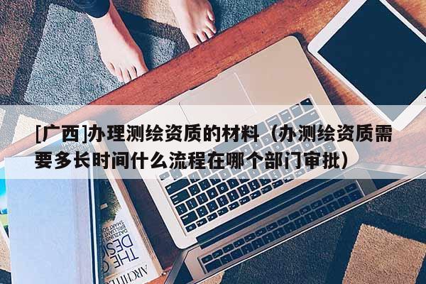 [廣西]辦理測繪資質的材料（辦測繪資質需要多長時間什么流程在哪個部門審批）